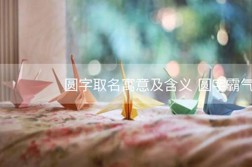 圆字取名寓意及含义 圆字霸气的名字 圆字取名寓意及含义 圆字霸气的名字