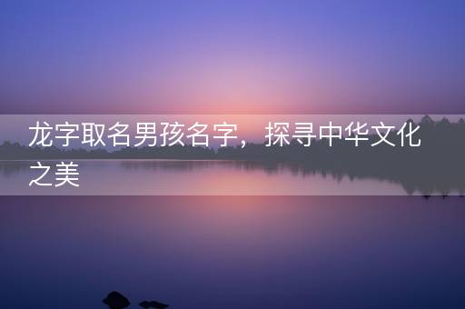 龙字取名男孩名字,探寻中华文化之美 龙字取名男孩名字,探寻中华文化之美