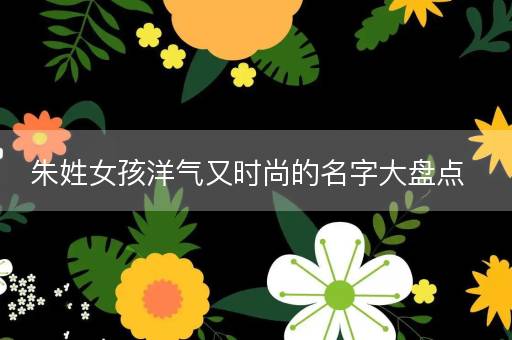 朱姓女孩洋气又时尚的名字大盘点