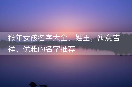 猴年女孩名字大全，姓王，寓意吉祥、优雅的名字推荐