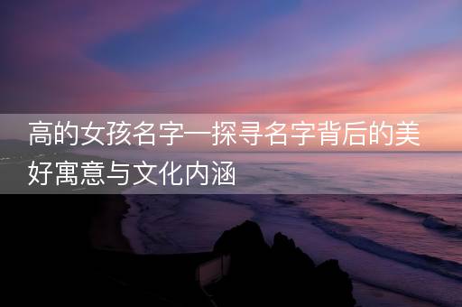 高的女孩名字—探寻名字背后的美好寓意与文化内涵 高的女孩名字—探寻名字背后的美好寓意与文化内涵