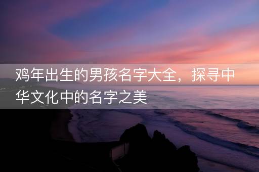 鸡年出生的男孩名字大全,探寻中华文化中的名字之美 鸡年出生的男孩名字大全,探寻中华文化中的名字之美