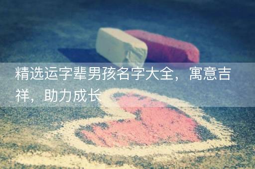 精选运字辈男孩名字大全,寓意吉祥,助力成长 精选运字辈男孩名字大全,寓意吉祥,助力成长