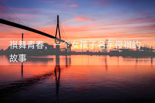 祺舞青春,一个女孩子名字带祺的故事 祺舞青春,一个女孩子名字带祺的故事