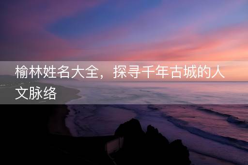 榆林姓名大全,探寻千年古城的人文脉络 榆林姓名大全,探寻千年古城的人文脉络