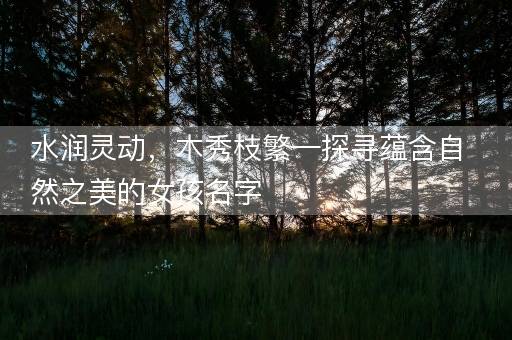 水润灵动，木秀枝繁—探寻蕴含自然之美的女孩名字
