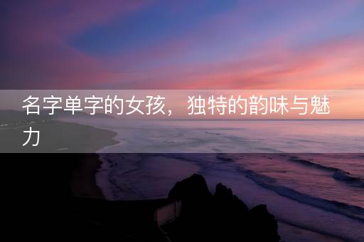 名字单字的女孩,独特的韵味与魅力 名字单字的女孩,独特的韵味与魅力
