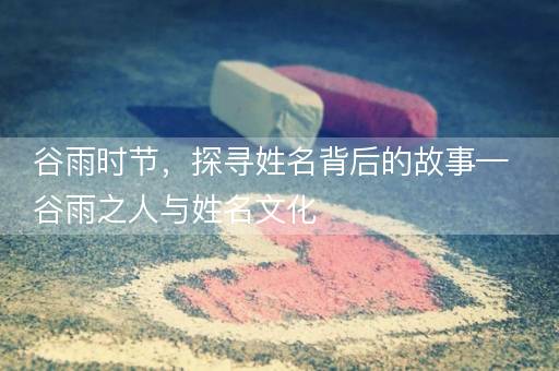 谷雨时节，探寻姓名背后的故事—谷雨之人与姓名文化