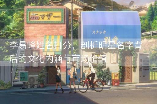 李易峰姓名打分,剖析明星名字背后的文化内涵与市场价值 李易峰姓名打分,剖析明星名字背后的文化内涵与市场价值