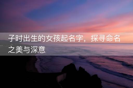 子时出生的女孩起名字，探寻命名之美与深意