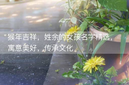 猴年吉祥，姓余的女孩名字精选，寓意美好，传承文化
