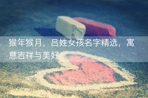 猴年猴月,吕姓女孩名字精选,寓意吉祥与美好 猴年猴月,吕姓女孩名字精选,寓意吉祥与美好