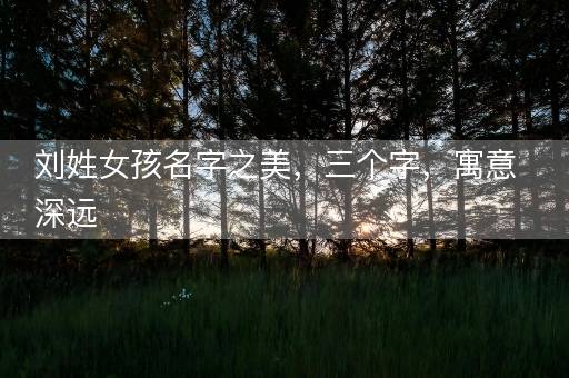 刘姓女孩名字之美,三个字,寓意深远 刘姓女孩名字之美,三个字,寓意深远
