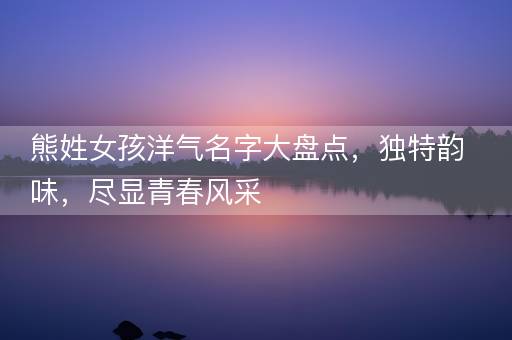 熊姓女孩洋气名字大盘点，独特韵味，尽显青春风采