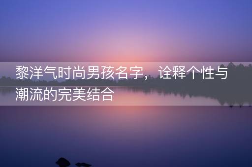 黎洋气时尚男孩名字，诠释个性与潮流的完美结合