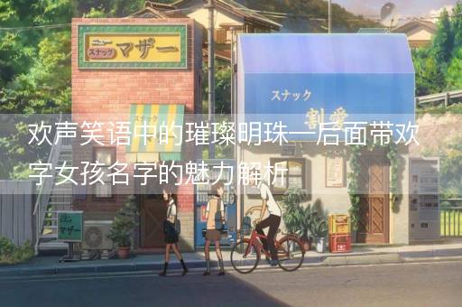 欢声笑语中的璀璨明珠—后面带欢字女孩名字的魅力解析 欢声笑语中的璀璨明珠—后面带欢字女孩名字的魅力解析