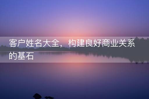 客户姓名大全,构建良好商业关系的基石 客户姓名大全,构建良好商业关系的基石