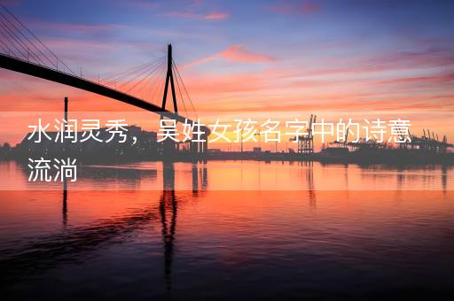 水润灵秀,吴姓女孩名字中的诗意流淌 水润灵秀,吴姓女孩名字中的诗意流淌