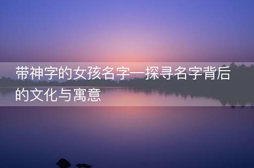 带神字的女孩名字—探寻名字背后的文化与寓意