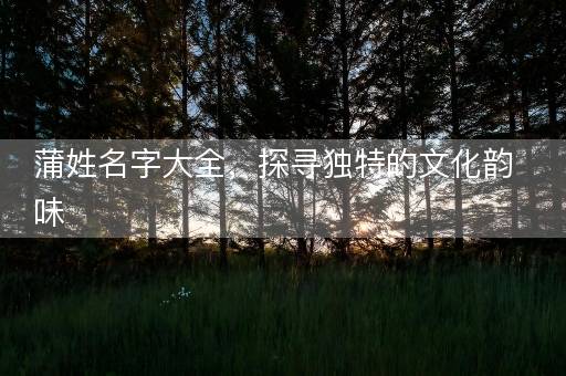 蒲姓名字大全,探寻独特的文化韵味 蒲姓名字大全,探寻独特的文化韵味