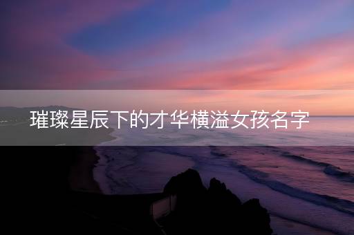 璀璨星辰下的才华横溢女孩名字 璀璨星辰下的才华横溢女孩名字