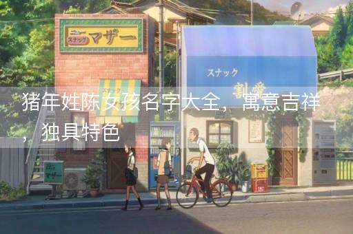 猪年姓陈女孩名字大全，寓意吉祥，独具特色