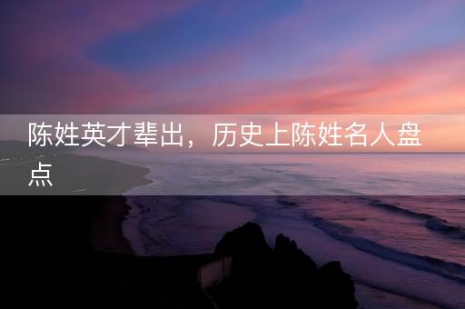 陈姓英才辈出,历史上陈姓名人盘点 陈姓英才辈出,历史上陈姓名人盘点