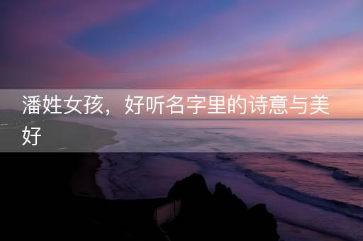 潘姓女孩,好听名字里的诗意与美好 潘姓女孩,好听名字里的诗意与美好