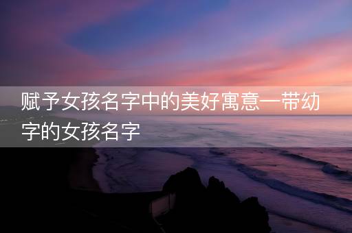 赋予女孩名字中的美好寓意—带幼字的女孩名字 赋予女孩名字中的美好寓意—带幼字的女孩名字