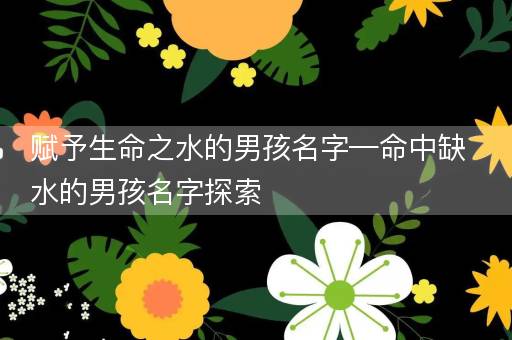赋予生命之水的男孩名字—命中缺水的男孩名字探索 赋予生命之水的男孩名字—命中缺水的男孩名字探索