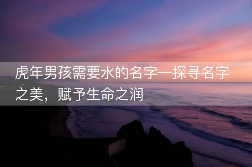 虎年男孩需要水的名字—探寻名字之美,赋予生命之润 虎年男孩需要水的名字—探寻名字之美,赋予生命之润