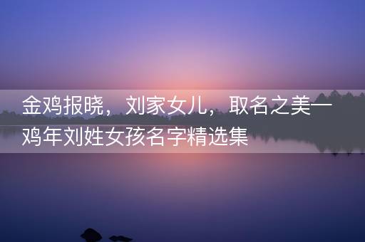 金鸡报晓,刘家女儿,取名之美—鸡年刘姓女孩名字精选集 金鸡报晓,刘家女儿,取名之美—鸡年刘姓女孩名字精选集
