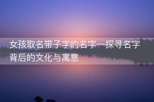 女孩取名带子字的名字—探寻名字背后的文化与寓意