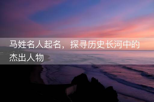 马姓名人起名，探寻历史长河中的杰出人物