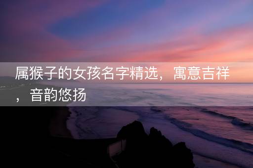 属猴子的女孩名字精选，寓意吉祥，音韵悠扬