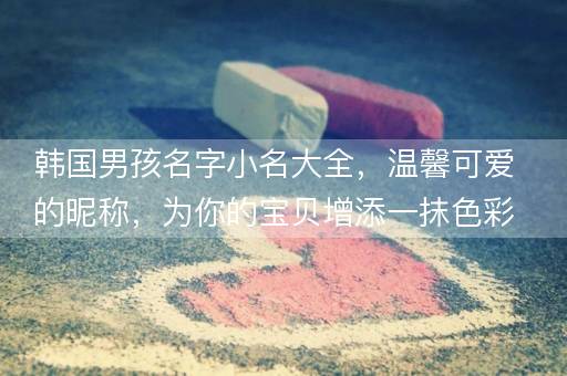 韩国男孩名字小名大全，温馨可爱的昵称，为你的宝贝增添一抹色彩