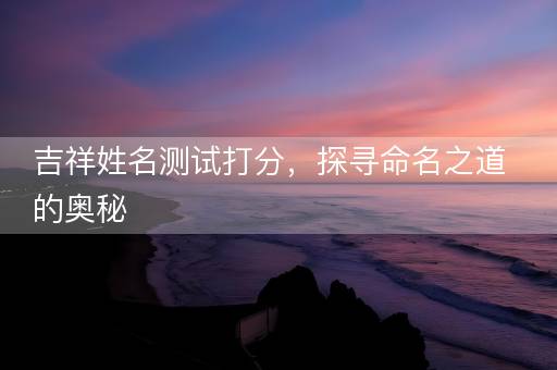 吉祥姓名测试打分，探寻命名之道的奥秘