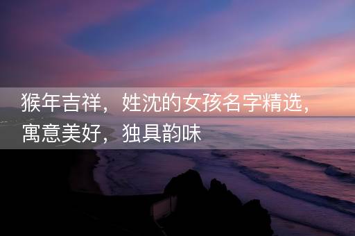 猴年吉祥,姓沈的女孩名字精选,寓意美好,独具韵味 猴年吉祥,姓沈的女孩名字精选,寓意美好,独具韵味