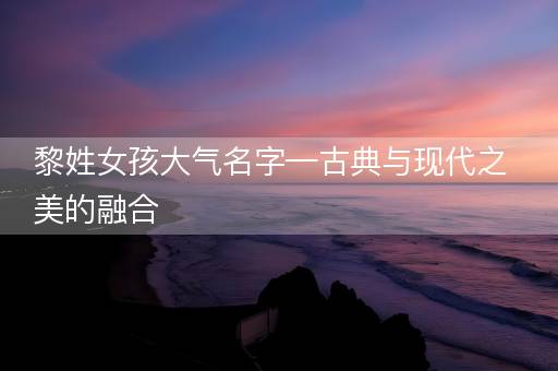 黎姓女孩大气名字—古典与现代之美的融合