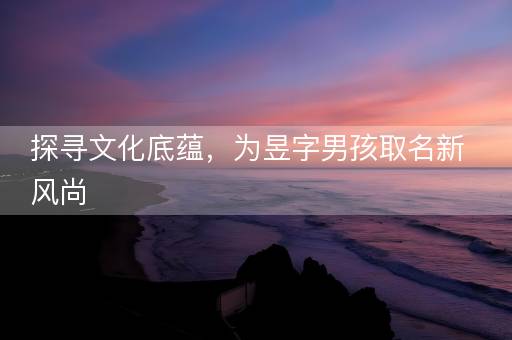 探寻文化底蕴,为昱字男孩取名新风尚 探寻文化底蕴,为昱字男孩取名新风尚