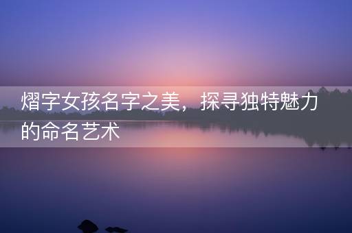 熠字女孩名字之美,探寻独特魅力的命名艺术 熠字女孩名字之美,探寻独特魅力的命名艺术