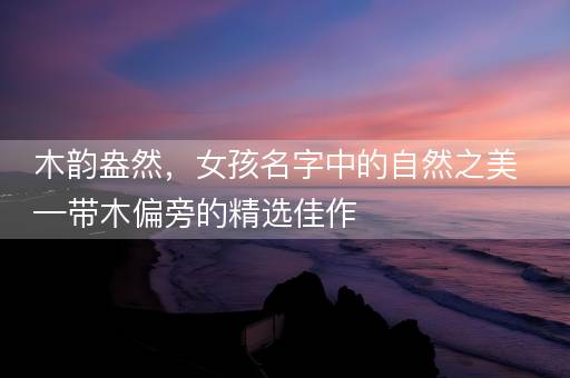 木韵盎然，女孩名字中的自然之美—带木偏旁的精选佳作
