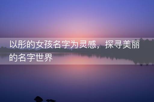 以彤的女孩名字为灵感，探寻美丽的名字世界