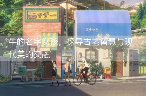 牛的名字女孩，探寻古老智慧与现代美的交融