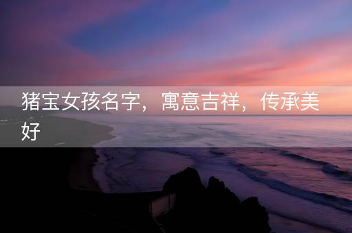 猪宝女孩名字,寓意吉祥,传承美好 猪宝女孩名字,寓意吉祥,传承美好