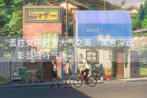 盖姓女孩名字大气之美,寓意深远,彰显独特气质 盖姓女孩名字大气之美,寓意深远,彰显独特气质