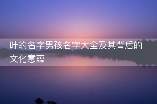 叶的名字男孩名字大全及其背后的文化意蕴