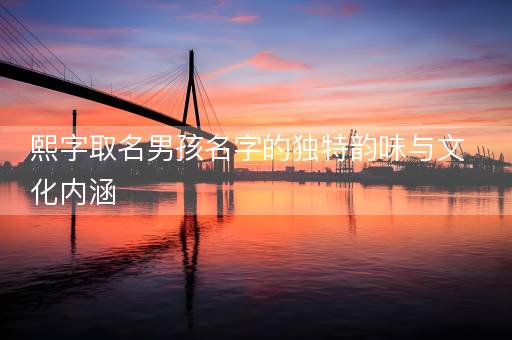 熙字取名男孩名字的独特韵味与文化内涵 熙字取名男孩名字的独特韵味与文化内涵