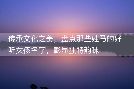 传承文化之美，盘点那些姓马的好听女孩名字，彰显独特韵味