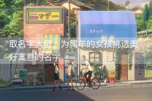 取名字大全，为属羊的女孩挑选美好寓意的名字